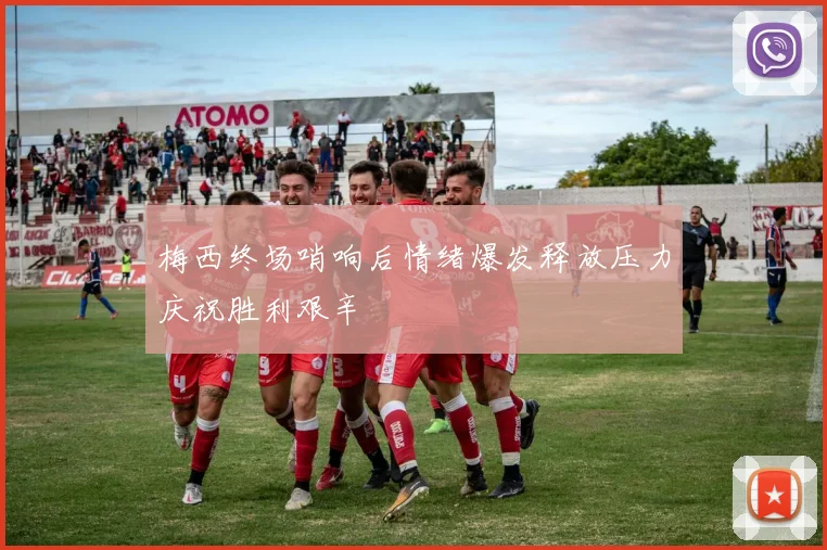 梅西终场哨响后情绪爆发释放压力庆祝胜利艰辛