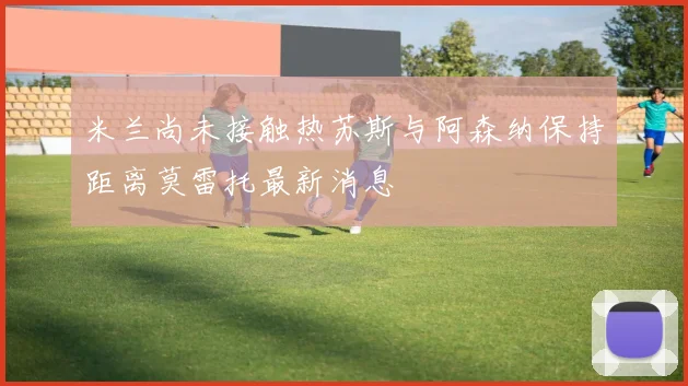 米兰尚未接触热苏斯与阿森纳保持距离莫雷托最新消息