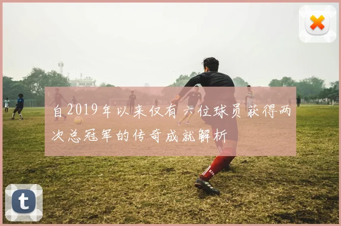 自2019年以来仅有六位球员获得两次总冠军的传奇成就解析