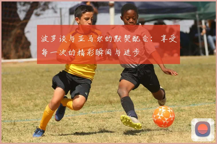 波罗谈与亚马尔的默契配合：享受每一次的精彩瞬间与进步