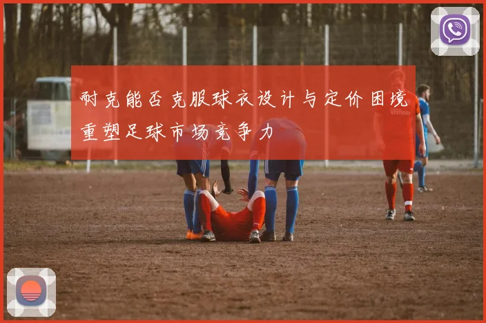 耐克能否克服球衣设计与定价困境重塑足球市场竞争力