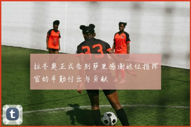 拉齐奥正式告别萨里感谢这位指挥官的辛勤付出与贡献
