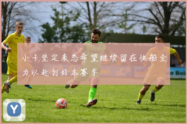 小卡坚定表态希望继续留在快船全力以赴打好本赛季