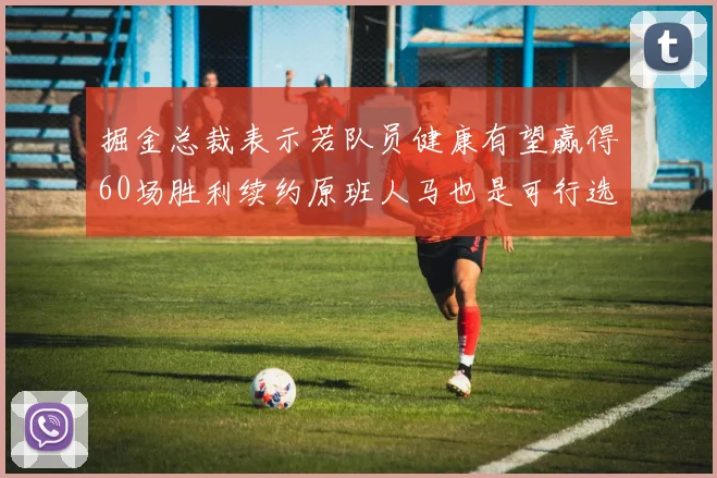 掘金总裁表示若队员健康有望赢得60场胜利续约原班人马也是可行选择