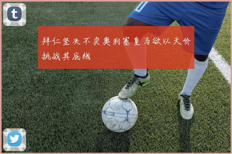 拜仁坚决不卖奥利塞皇马欲以天价挑战其底线