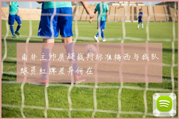 南非主帅质疑裁判标准梅西与我队球员红牌差异何在