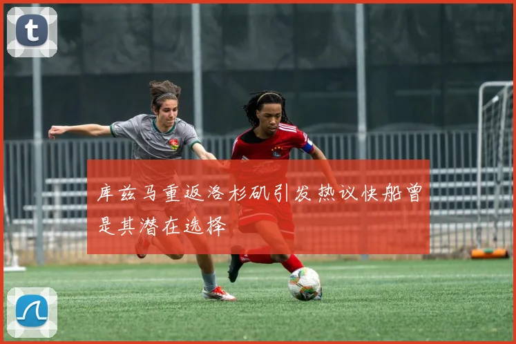 库兹马重返洛杉矶引发热议快船曾是其潜在选择