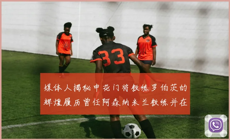 媒体人揭秘申花门将教练罗伯茨的辉煌履历曾任阿森纳米兰教练并在华夏执教