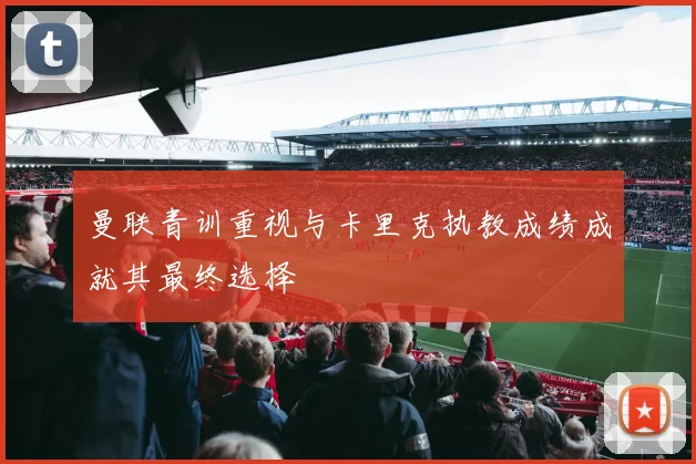 曼联青训重视与卡里克执教成绩成就其最终选择