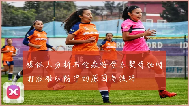 媒体人分析布伦森哈登东契奇独特打法难以防守的原因与技巧