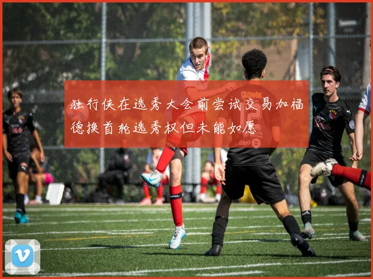 独行侠在选秀大会前尝试交易加福德换首轮选秀权但未能如愿