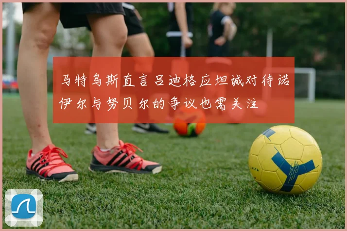 马特乌斯直言吕迪格应坦诚对待诺伊尔与努贝尔的争议也需关注
