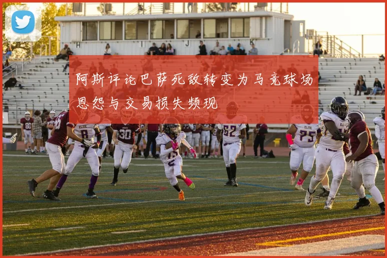 阿斯评论巴萨死敌转变为马竞球场恩怨与交易损失频现