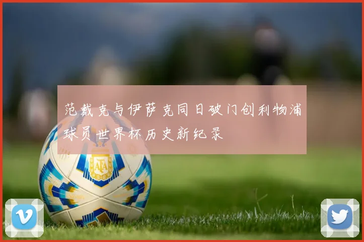 范戴克与伊萨克同日破门创利物浦球员世界杯历史新纪录