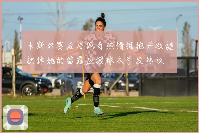 卡斯尔赛后与佩奇热情拥抱并戏谑扔掉她的雷霆应援球衣引发热议