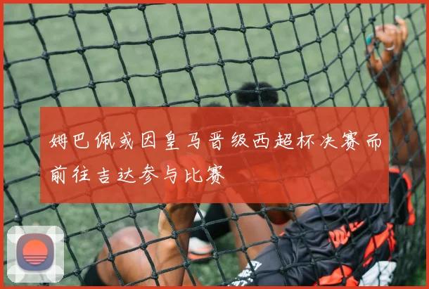 姆巴佩或因皇马晋级西超杯决赛而前往吉达参与比赛