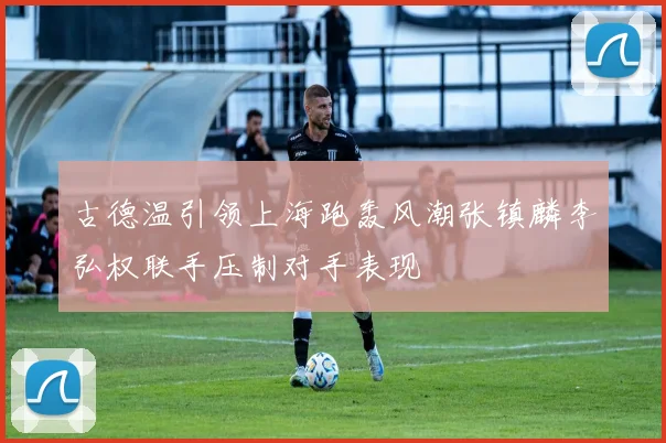 古德温引领上海跑轰风潮张镇麟李弘权联手压制对手表现