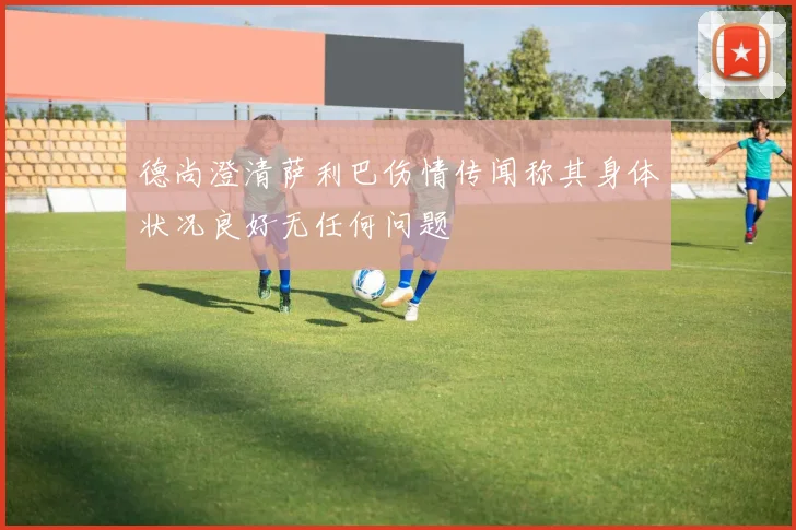 德尚澄清萨利巴伤情传闻称其身体状况良好无任何问题