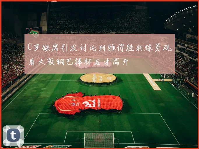 C罗缺席引发讨论利雅得胜利球员观看大阪钢巴捧杯后才离开