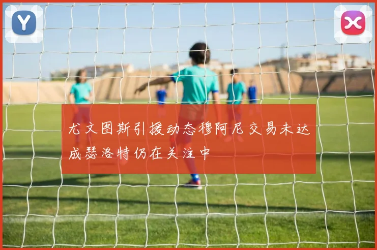 尤文图斯引援动态穆阿尼交易未达成瑟洛特仍在关注中