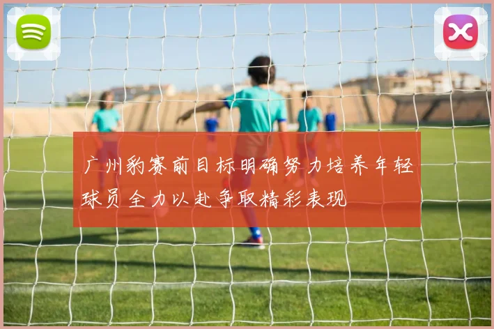 广州豹赛前目标明确努力培养年轻球员全力以赴争取精彩表现