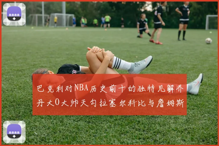 巴克利对NBA历史前十的独特见解乔丹大O大帅天勾拉塞尔科比与詹姆斯排名分析