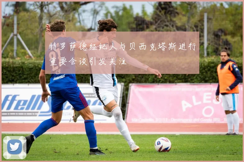 特罗萨德经纪人与贝西克塔斯进行重要会谈引发关注
