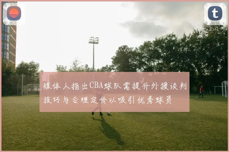 媒体人指出CBA球队需提升外援谈判技巧与合理定价以吸引优秀球员