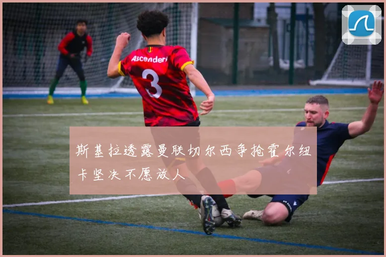 斯基拉透露曼联切尔西争抢霍尔纽卡坚决不愿放人