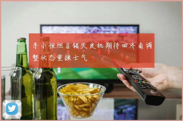 李小恒坦言错失良机期待回济南调整状态重振士气
