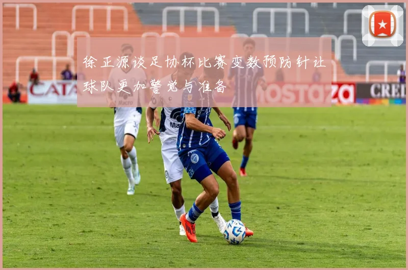 徐正源谈足协杯比赛变数预防针让球队更加警觉与准备