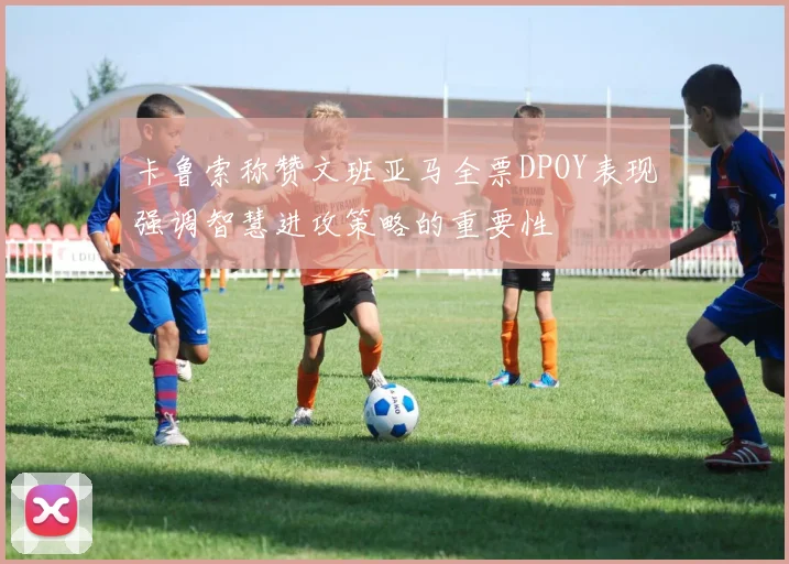 卡鲁索称赞文班亚马全票DPOY表现强调智慧进攻策略的重要性