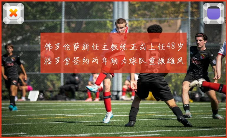 佛罗伦萨新任主教练正式上任48岁格罗索签约两年助力球队重振雄风