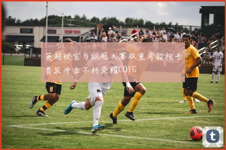 英超收官与欧冠决赛双重考验枪手首发冲击不朽荣耀COYG